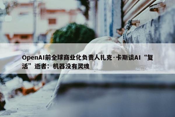 OpenAI前全球商业化负责人扎克·卡斯谈AI“复活”逝者：机器没有灵魂