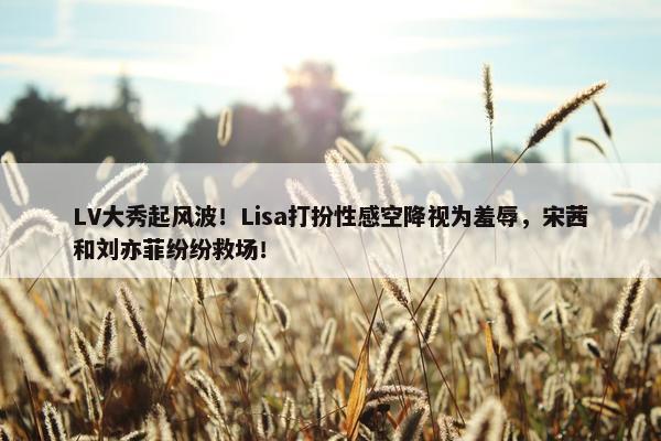 LV大秀起风波！Lisa打扮性感空降视为羞辱，宋茜和刘亦菲纷纷救场！