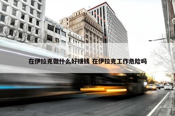 在伊拉克做什么好赚钱 在伊拉克工作危险吗