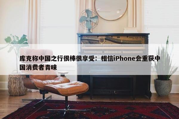库克称中国之行很棒很享受：相信iPhone会重获中国消费者青睐