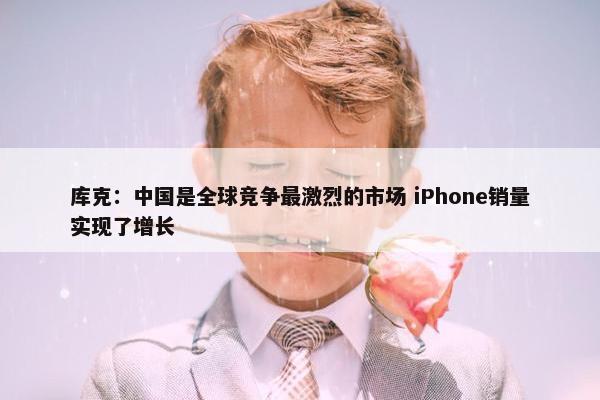 库克：中国是全球竞争最激烈的市场 iPhone销量实现了增长