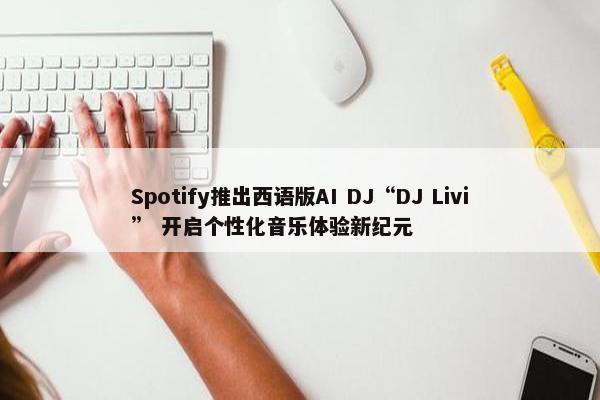 Spotify推出西语版AI DJ“DJ Livi” 开启个性化音乐体验新纪元