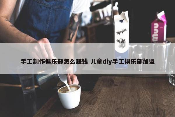 手工制作俱乐部怎么赚钱 儿童diy手工俱乐部加盟