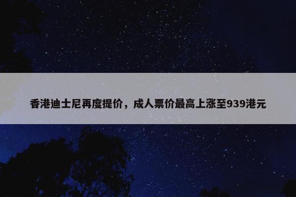 香港迪士尼再度提价，成人票价最高上涨至939港元