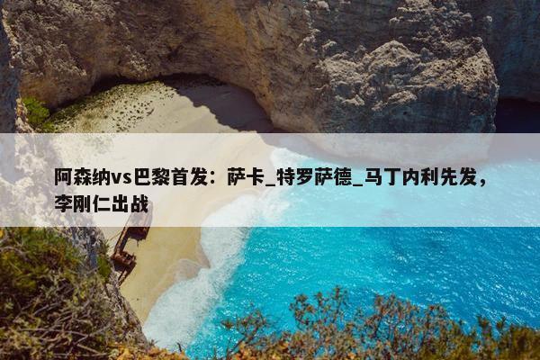 阿森纳vs巴黎首发：萨卡_特罗萨德_马丁内利先发，李刚仁出战