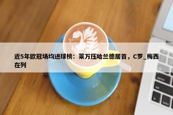 近5年欧冠场均进球榜：莱万压哈兰德居首，C罗_梅西在列