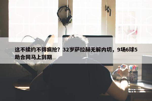 这不续约不得疯抢？32岁萨拉赫无解内切，9场6球5助合同马上到期