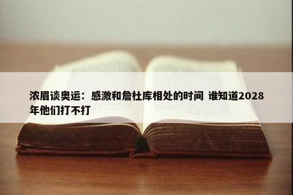 浓眉谈奥运：感激和詹杜库相处的时间 谁知道2028年他们打不打