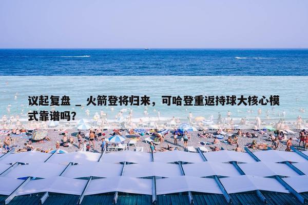 议起复盘 _ 火箭登将归来，可哈登重返持球大核心模式靠谱吗？