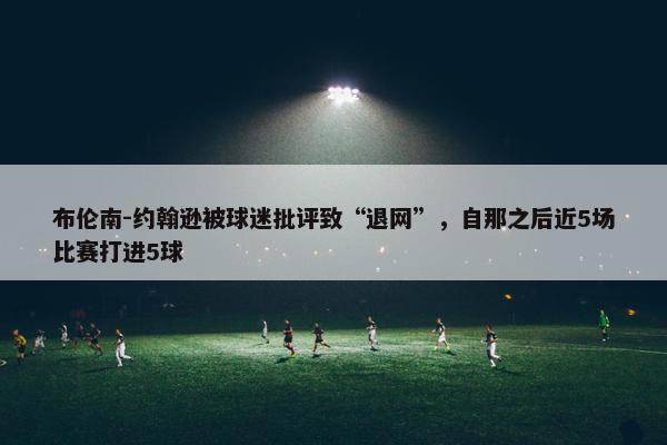 布伦南-约翰逊被球迷批评致“退网”，自那之后近5场比赛打进5球