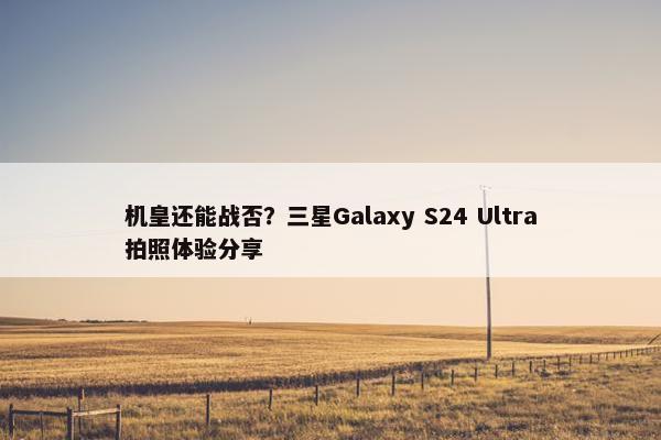 机皇还能战否？三星Galaxy S24 Ultra拍照体验分享