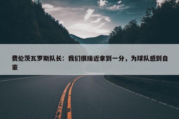 费伦茨瓦罗斯队长：我们很接近拿到一分，为球队感到自豪