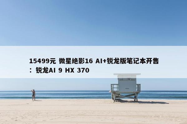 15499元 微星绝影16 AI+锐龙版笔记本开售：锐龙AI 9 HX 370