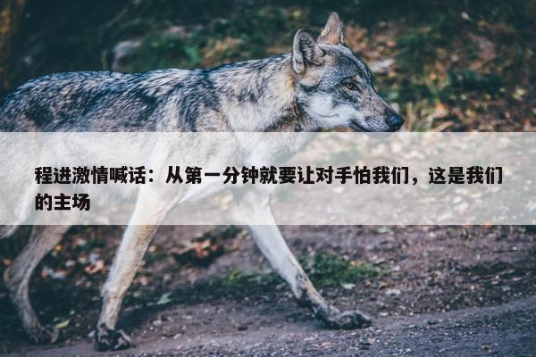 程进激情喊话：从第一分钟就要让对手怕我们，这是我们的主场