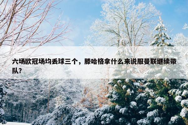 六场欧冠场均丢球三个，滕哈格拿什么来说服曼联继续带队？