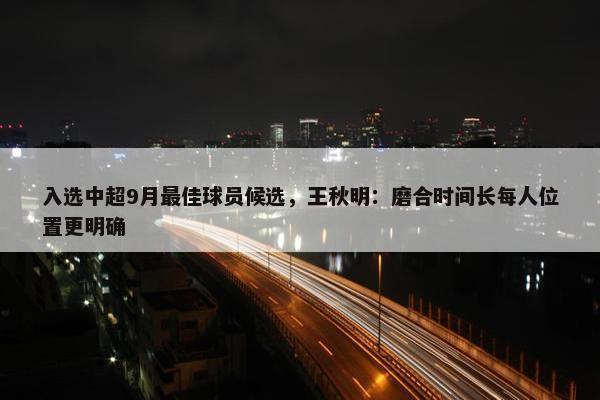 入选中超9月最佳球员候选，王秋明：磨合时间长每人位置更明确