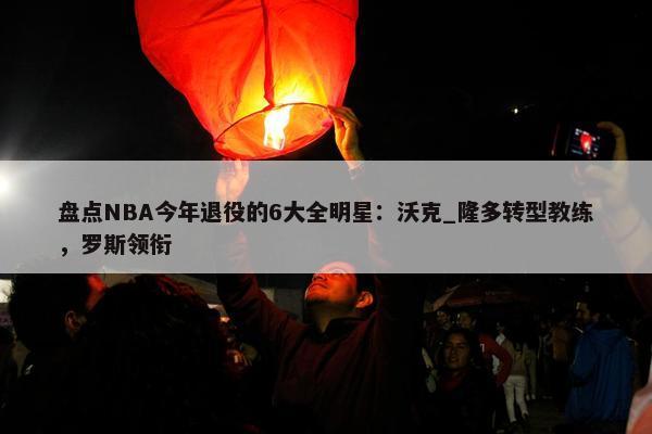 盘点NBA今年退役的6大全明星：沃克_隆多转型教练，罗斯领衔