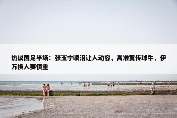 热议国足半场：张玉宁眼泪让人动容，高准翼传球牛，伊万换人要慎重