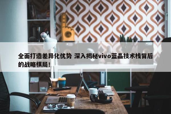 全面打造差异化优势 深入揭秘vivo蓝晶技术栈背后的战略棋局！