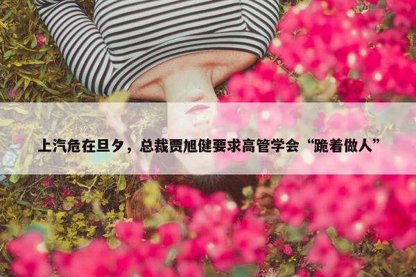 上汽危在旦夕，总裁贾旭健要求高管学会“跪着做人”