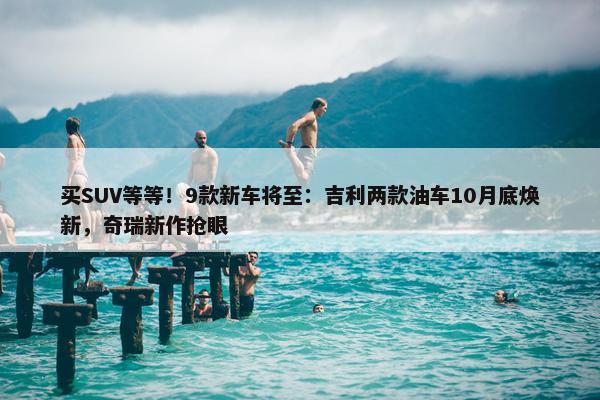 买SUV等等！9款新车将至：吉利两款油车10月底焕新，奇瑞新作抢眼