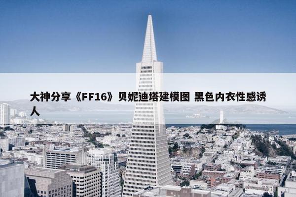 大神分享《FF16》贝妮迪塔建模图 黑色内衣性感诱人