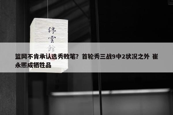 篮网不肯承认选秀败笔？首轮秀三战9中2状况之外 崔永熙成牺牲品