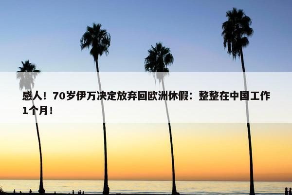 感人！70岁伊万决定放弃回欧洲休假：整整在中国工作1个月！