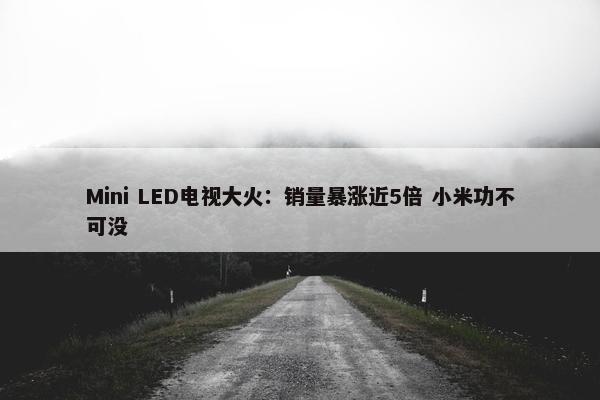 Mini LED电视大火：销量暴涨近5倍 小米功不可没