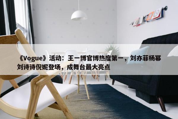 《Vogue》活动：王一博官博热度第一，刘亦菲杨幂刘诗诗倪妮登场，成舞台最大亮点