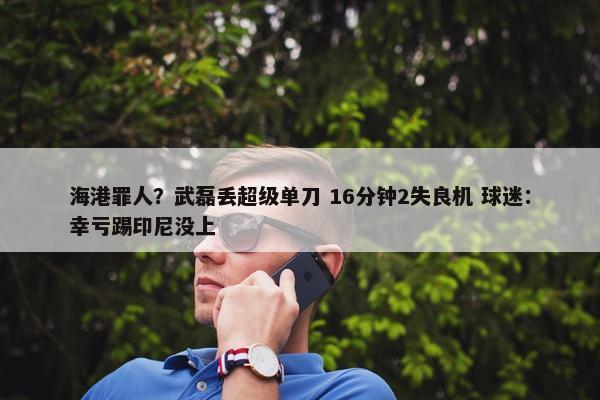 海港罪人？武磊丢超级单刀 16分钟2失良机 球迷：幸亏踢印尼没上