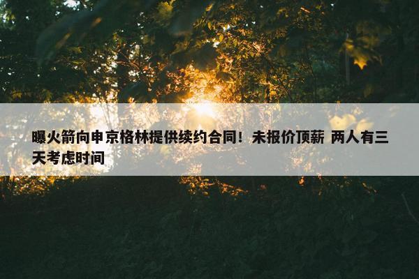 曝火箭向申京格林提供续约合同！未报价顶薪 两人有三天考虑时间