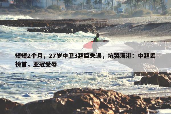 短短2个月，27岁中卫3超巨失误，坑哭海港：中超丢榜首，亚冠受辱