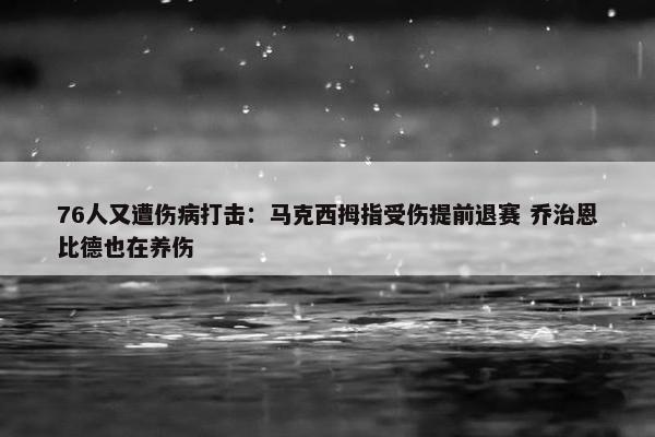 76人又遭伤病打击：马克西拇指受伤提前退赛 乔治恩比德也在养伤