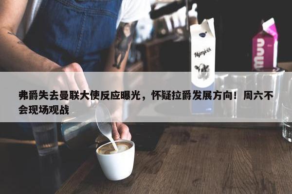 弗爵失去曼联大使反应曝光，怀疑拉爵发展方向！周六不会现场观战