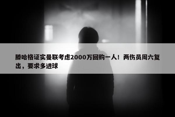 滕哈格证实曼联考虑2000万回购一人！两伤员周六复出，要求多进球