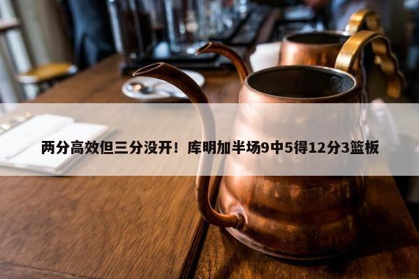 两分高效但三分没开！库明加半场9中5得12分3篮板